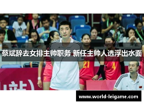 蔡斌辞去女排主帅职务 新任主帅人选浮出水面 蔡斌辞去女排主帅职务 新任主帅人选浮出水面