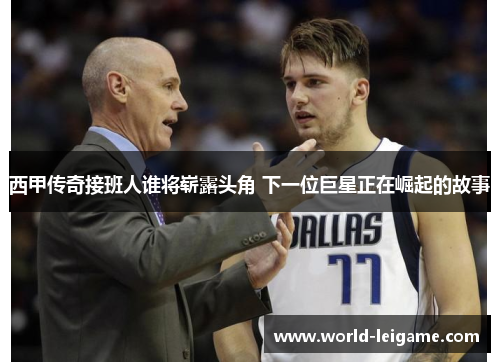 西甲传奇接班人谁将崭露头角 下一位巨星正在崛起的故事 西甲传奇接班人谁将崭露头角 下一位巨星正在崛起的故事