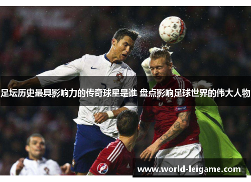 足坛历史最具影响力的传奇球星是谁 盘点影响足球世界的伟大人物