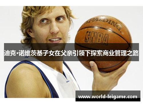 迪克·诺维茨基子女在父亲引领下探索商业管理之路 迪克·诺维茨基子女在父亲引领下探索商业管理之路