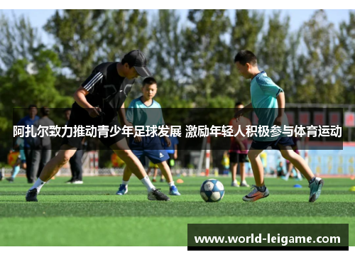 阿扎尔致力推动青少年足球发展 激励年轻人积极参与体育运动 阿扎尔致力推动青少年足球发展 激励年轻人积极参与体育运动