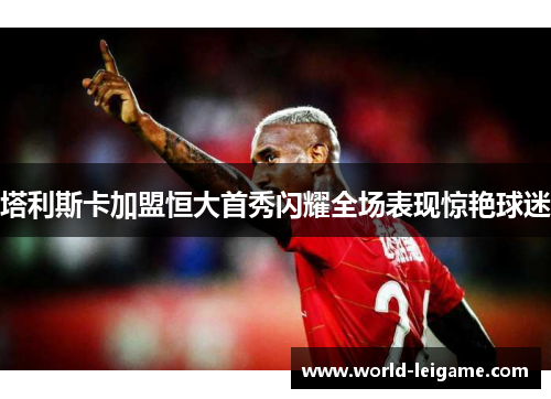 塔利斯卡加盟恒大首秀闪耀全场表现惊艳球迷